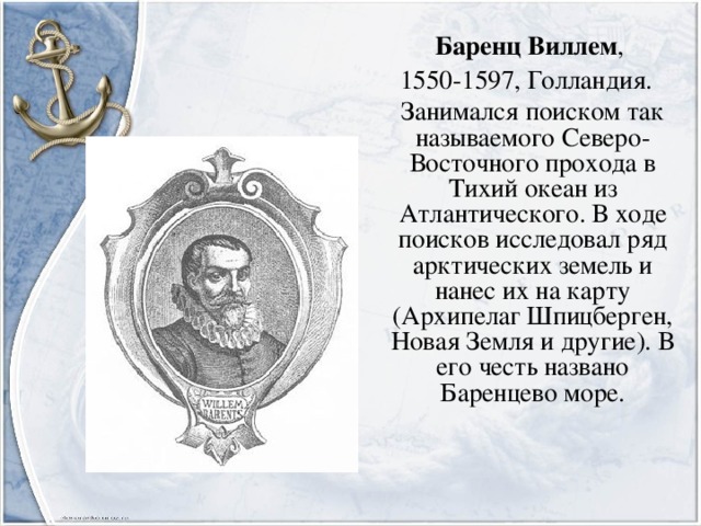 Баренц Виллем , 1550-1597, Голландия.  Занимался поиском так называемого Северо-Восточного прохода в Тихий океан из Атлантического. В ходе поисков исследовал ряд арктических земель и нанес их на карту (Архипелаг Шпицберген, Новая Земля и другие). В его честь названо Баренцево море.