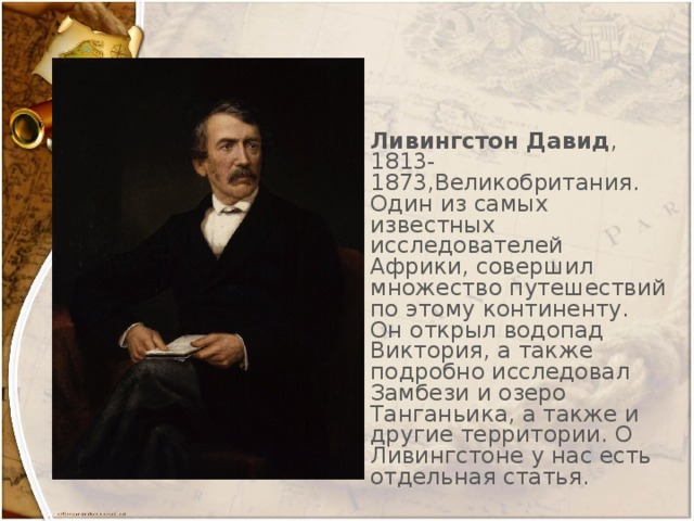 Ливингстон Давид , 1813-1873,Великобритания. Один из самых известных исследователей Африки, совершил множество путешествий по этому континенту. Он открыл водопад Виктория, а также подробно исследовал Замбези и озеро Танганьика, а также и другие территории. О Ливингстоне у нас есть отдельная статья.