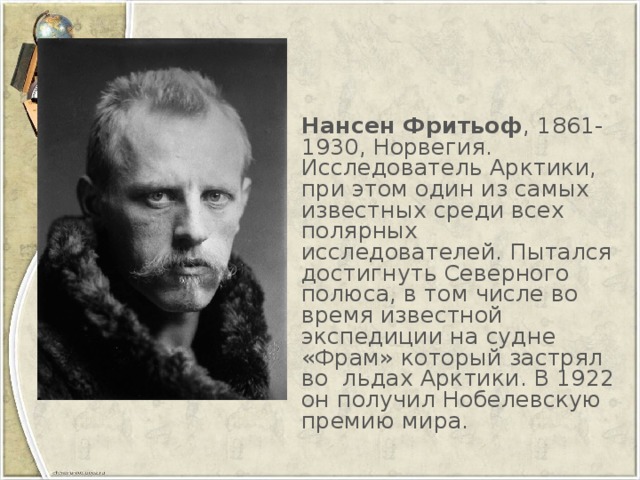 Нансен Фритьоф , 1861-1930, Норвегия. Исследователь Арктики, при этом один из самых известных среди всех полярных исследователей. Пытался достигнуть Северного полюса, в том числе во время известной экспедиции на судне «Фрам» который застрял во  льдах Арктики. В 1922 он получил Нобелевскую премию мира.