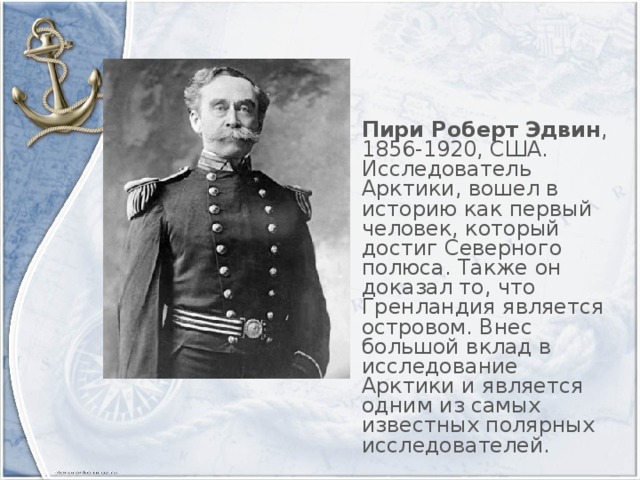 Пири Роберт Эдвин , 1856-1920, США. Исследователь Арктики, вошел в историю как первый человек, который достиг Северного полюса. Также он доказал то, что Гренландия является островом. Внес большой вклад в исследование Арктики и является одним из самых известных полярных исследователей.