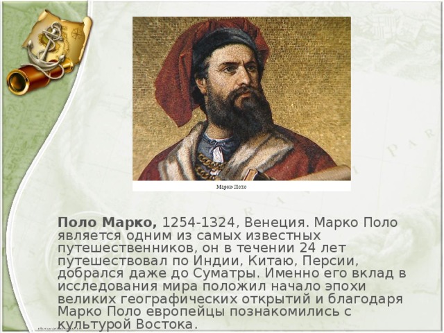 Поло Марко,  1254-1324, Венеция. Марко Поло является одним из самых известных путешественников, он в течении 24 лет путешествовал по Индии, Китаю, Персии, добрался даже до Суматры. Именно его вклад в исследования мира положил начало эпохи великих географических открытий и благодаря Марко Поло европейцы познакомились с культурой Востока.