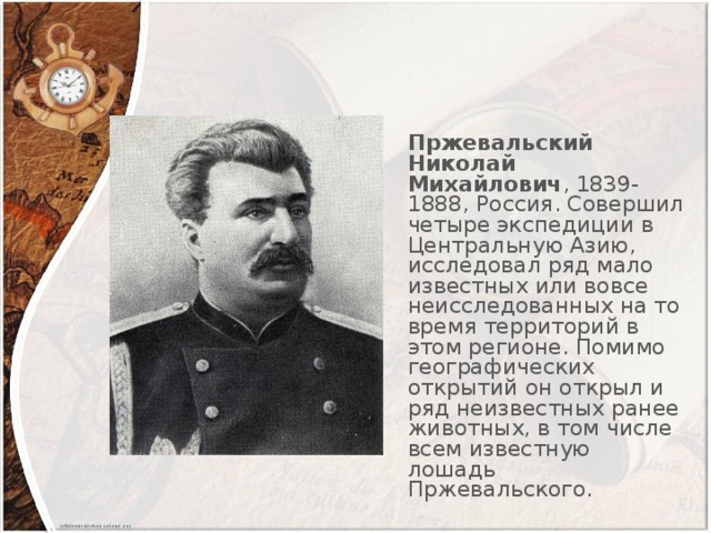 Пржевальский Николай Михайлович , 1839-1888, Россия. Совершил четыре экспедиции в Центральную Азию, исследовал ряд мало известных или вовсе неисследованных на то время территорий в этом регионе. Помимо географических открытий он открыл и ряд неизвестных ранее животных, в том числе всем известную лошадь Пржевальского.