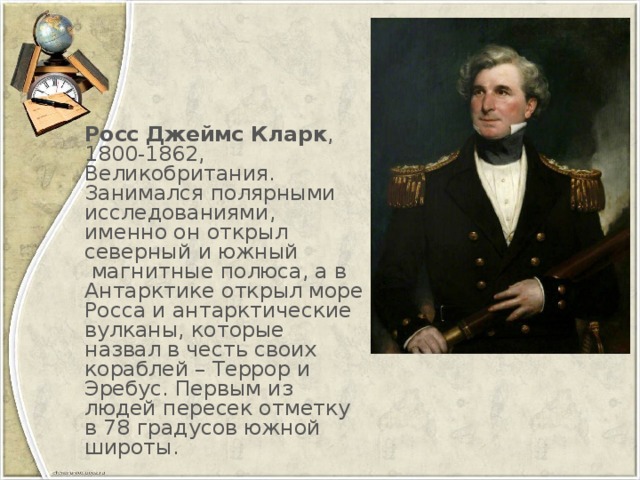 Росс Джеймс Кларк , 1800-1862, Великобритания. Занимался полярными исследованиями, именно он открыл северный и южный  магнитные полюса, а в Антарктике открыл море Росса и антарктические вулканы, которые назвал в честь своих кораблей – Террор и Эребус. Первым из людей пересек отметку в 78 градусов южной широты.