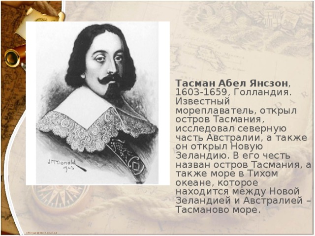 Тасман Абел Янсзон , 1603-1659, Голландия. Известный мореплаватель, открыл остров Тасмания, исследовал северную часть Австралии, а также он открыл Новую Зеландию. В его честь назван остров Тасмания, а также море в Тихом океане, которое находится между Новой Зеландией и Австралией – Тасманово море.