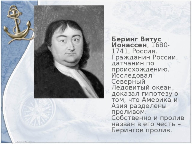 Беринг Витус Ионассен , 1680-1741, Россия. Гражданин России, датчанин по происхождению. Исследовал Северный Ледовитый океан, доказал гипотезу о том, что Америка и Азия разделены проливом. Собственно и пролив назван в его честь – Берингов пролив.