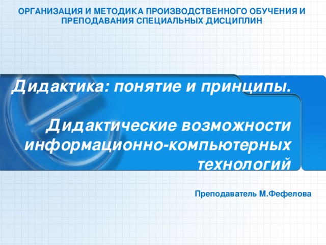 ОРГАНИЗАЦИЯ И МЕТОДИКА ПРОИЗВОДСТВЕННОГО ОБУЧЕНИЯ И ПРЕПОДАВАНИЯ СПЕЦИАЛЬНЫХ ДИСЦИПЛИН  Дидактика: понятие и принципы.  Дидактические возможности информационно-компьютерных технологий Преподаватель М.Фефелова