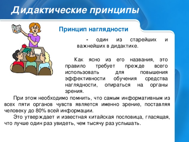 Дидактические принципы Принцип наглядности - один из старейших и важнейших в дидактике. Как ясно из его названия, это правило требует прежде всего использовать для повышения эффективности обучения средства наглядности, опираться на органы зрения. При этом необходимо помнить, что самым информативным из всех пяти органов чувств является именно зрение, поставляя человеку до 80% всей информации. Это утверждает и известная китайская пословица, гласящая, что лучше один раз увидеть, чем тысячу раз услышать.