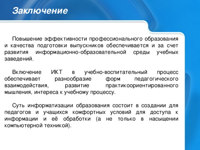 Заключение Повышение эффективности профессионального образования и качества подготовки выпускников обеспечивается и за счет развития информационно-образовательной среды учебных заведений. Включение ИКТ в учебно-воспитательный процесс обеспечивает разнообразие форм педагогического взаимодействия, развитие практикоориентированного мышления, интереса к учебному процессу. Суть информатизации образования состоит в создании для педагогов и учащихся комфортных условий для доступа к информации и её обработки (а не только в насыщении компьютерной техникой).