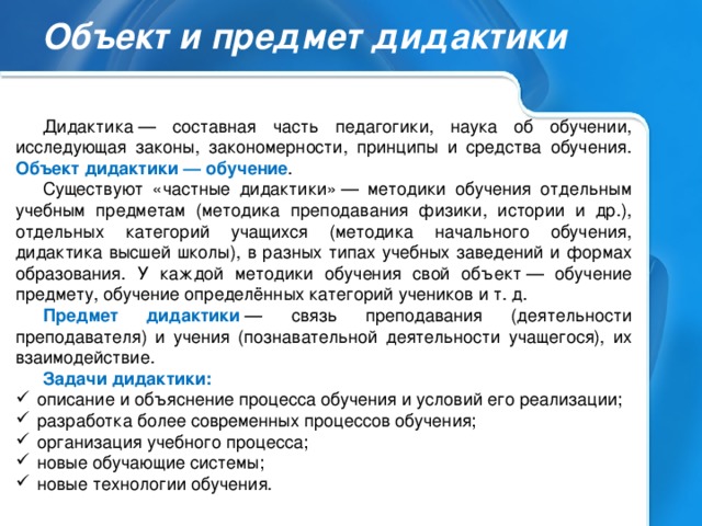 Объект и предмет дидактики Дидактика — составная часть педагогики, наука об обучении, исследующая законы, закономерности, принципы и средства обучения. Объект дидактики — обучение . Существуют «частные дидактики» — методики обучения отдельным учебным предметам (методика преподавания физики, истории и др.), отдельных категорий учащихся (методика начального обучения, дидактика высшей школы), в разных типах учебных заведений и формах образования. У каждой методики обучения свой объект — обучение предмету, обучение определённых категорий учеников и т. д. Предмет дидактики  — связь преподавания (деятельности преподавателя) и учения (познавательной деятельности учащегося), их взаимодействие. Задачи дидактики: