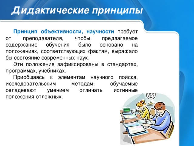 Дидактические принципы Принцип объективности, научности требует от преподавателя, чтобы предлагаемое содержание обучения было основано на положениях, соответствующих фактам, выражало бы состояние современных наук. Эти положения зафиксированы в стандартах, программах, учебниках. Приобщаясь к элементам научного поиска, исследовательским методам, обучаемые овладевают умением отличать истинные положения отложных.