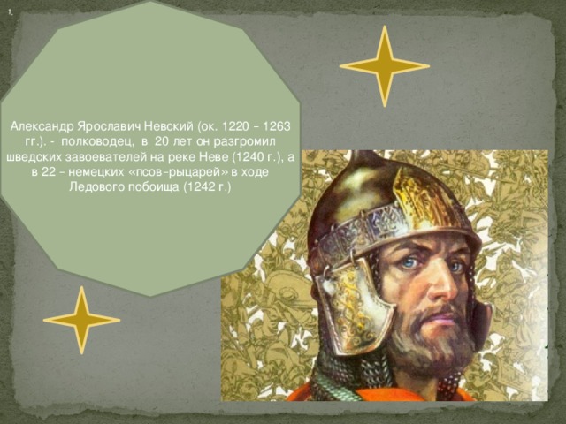 Александр Ярославич Невский (ок. 1220 – 1263 гг.). - полководец, в 20 лет он разгромил шведских завоевателей на реке Неве (1240 г.), а в 22 – немецких « псов – рыцарей »  в ходе Ледового побоища (1242 г.) 1.
