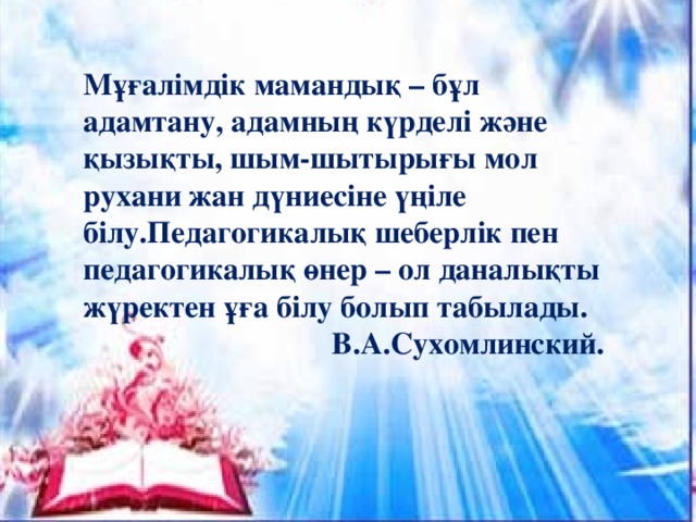 Мұғалімдік мамандық – бұл адамтану, адамның күрделі және қызықты, шым-шытырығы мол рухани жан дүниесіне үңіле білу.Педагогикалық шеберлік пен педагогикалық өнер – ол даналықты жүректен ұға білу болып табылады.  В.А.Сухомлинский.