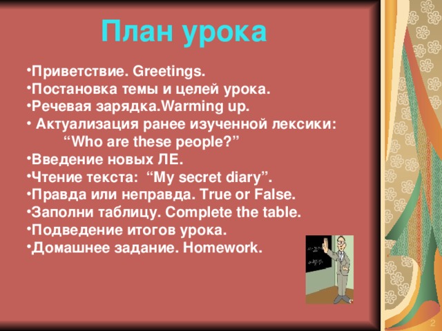 План урока Приветствие. Greetings. Постановка темы и целей урока. Речевая зарядка. Warming up.  Актуализация ранее изученной лексики: “ Who are these people?”  Введение новых ЛЕ. Чтение текста :  “My secret diary” . Правда или неправда. True or False. Заполни таблицу. Complete the table. Подведение итогов урока. Домашнее задание. Homework.