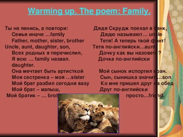 Warming up. The poem: Family.  Ты  не  ленись , а  повтори : Дядя Скрудж поехал в банк,  Семья  иначе …family Дядю называют… uncle   Father, mother, sister, brother Тетя! А теперь твой фант!  Uncle, aunt, daughter, son, Тетя по-английски…aunt  Всех  родных  я  перечислил , Дочку как вы назовете?  Я  всю … family назвал . Дочка по-английски d aughter.  Она мечтает быть артисткой Мой сынок испортил кран.  Моя сестренка – моя …sister Сын, сынишка значит …son  Мой брат разбил сегодня вазу Ко мне пришел друг на обед  Мой брат – малыш, Друг по-английски  Мой братик – … brother просто…friend.