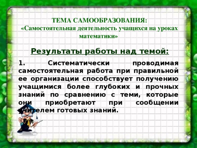 ТЕМА САМООБРАЗОВАНИЯ:  «Самостоятельная деятельность учащихся на уроках математики»  Результаты работы над темой:  1. Систематически проводимая самостоятельная работа при правильной ее организации способствует получению учащимися более глубоких и прочных знаний по сравнению с теми, которые они приобретают при сообщении учителем готовых знаний.