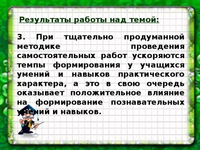 Результаты работы над темой:  3. При тщательно продуманной методике проведения самостоятельных работ ускоряются темпы формирования у учащихся умений и навыков практического характера, а это в свою очередь оказывает положительное влияние на формирование познавательных умений и навыков.