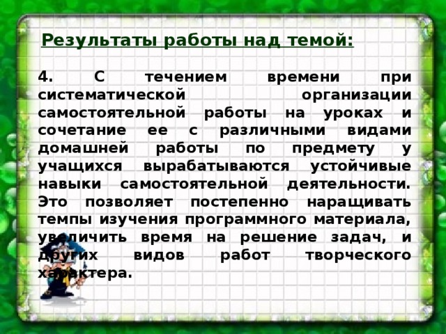 Результаты работы над темой:  4. С течением времени при систематической организации самостоятельной работы на уроках и сочетание ее с различными видами домашней работы по предмету у учащихся вырабатываются устойчивые навыки самостоятельной деятельности. Это позволяет постепенно наращивать темпы изучения программного материала, увеличить время на решение задач, и других видов работ творческого характера.