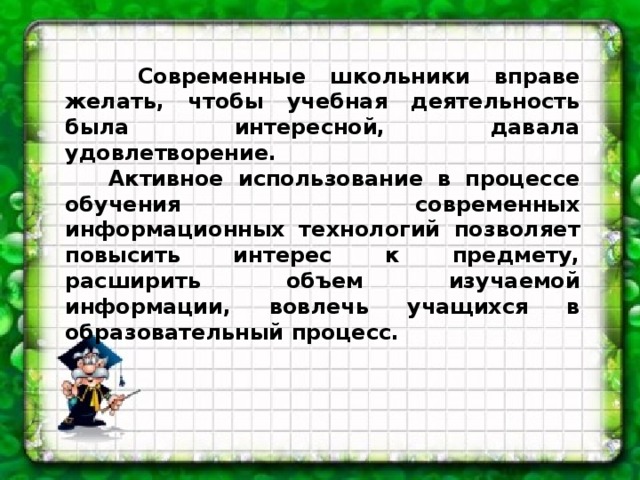 Современные школьники вправе желать, чтобы учебная деятельность была интересной, давала удовлетворение.  Активное использование в процессе обучения современных информационных технологий позволяет повысить интерес к предмету, расширить объем изучаемой информации, вовлечь учащихся в образовательный процесс.