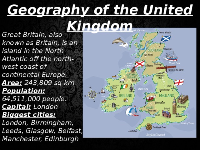 Geography of the United Kingdom Great Britain, also known as Britain, is an island in the North Atlantic off the north-west coast of continental Europe. Area:  243,809 sq km Population:  64,511,000 people. Capital:  London Biggest cities:  London, Birmingham, Leeds, Glasgow, Belfast, Manchester, Edinburgh