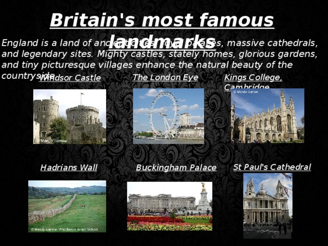 Britain's most famous landmarks England is a land of ancient cities, royal palaces, massive cathedrals, and legendary sites. Mighty castles, stately homes, glorious gardens, and tiny picturesque villages enhance the natural beauty of the countryside. The London Eye Kings College, Cambridge Windsor Castle St Paul's Cathedral Hadrians Wall Buckingham Palace