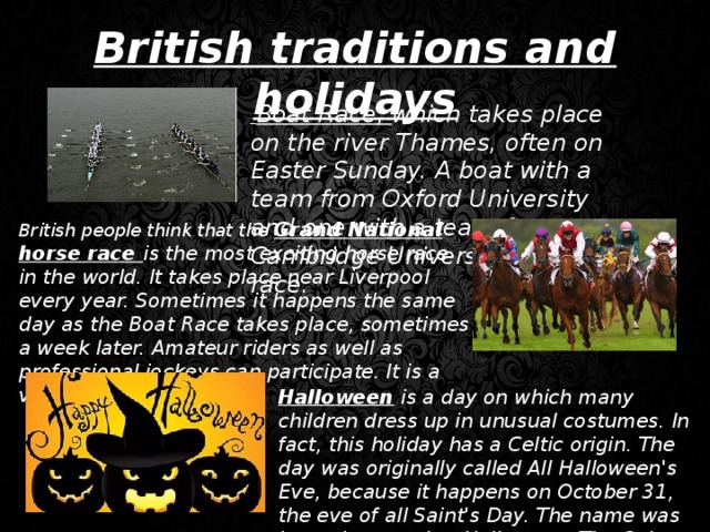 British traditions and holidays  Boat Race, which takes place on the river Thames, often on Easter Sunday. A boat with a team from Oxford University and one with a team from Cambridge University hold a race. British people think that the Grand National horse race is the most exciting horse race in the world. It takes place near Liverpool every year. Sometimes it happens the same day as the Boat Race takes place, sometimes a week later. Amateur riders as well as professional jockeys can participate. It is a very famous event. Halloween is a day on which many children dress up in unusual costumes. In fact, this holiday has a Celtic origin. The day was originally called All Halloween's Eve, because it happens on October 31, the eve of all Saint's Day. The name was later shortened to Halloween. The Celts celebrated the coming of New Year on that day.