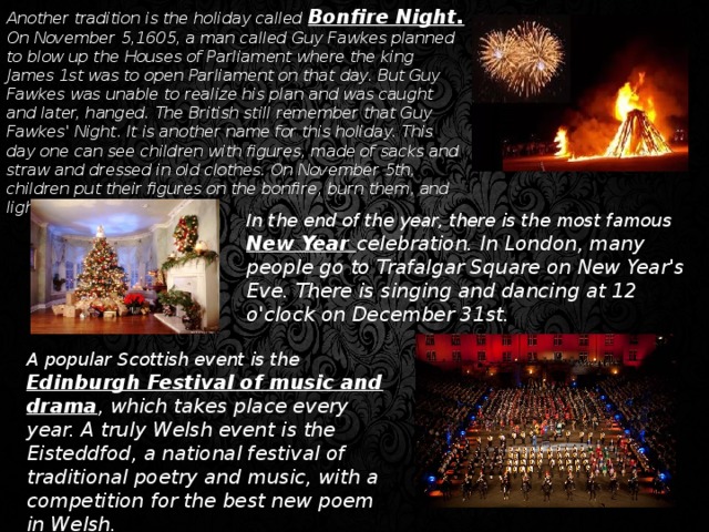 Another tradition is the holiday called Bonfire Night. On November 5,1605, a man called Guy Fawkes planned to blow up the Houses of Parliament where the king James 1st was to open Parliament on that day. But Guy Fawkes was unable to realize his plan and was caught and later, hanged. The British still remember that Guy Fawkes' Night. It is another name for this holiday. This day one can see children with figures, made of sacks and straw and dressed in old clothes. On November 5th, children put their figures on the bonfire, burn them, and light their fireworks. In the end of the year, there is the most famous New Year celebration. In London, many people go to Trafalgar Square on New Year's Eve. There is singing and dancing at 12 o'clock on December 31st. A popular Scottish event is the Edinburgh Festival of music and drama , which takes place every year. A truly Welsh event is the Eisteddfod, a national festival of traditional poetry and music, with a competition for the best new poem in Welsh.