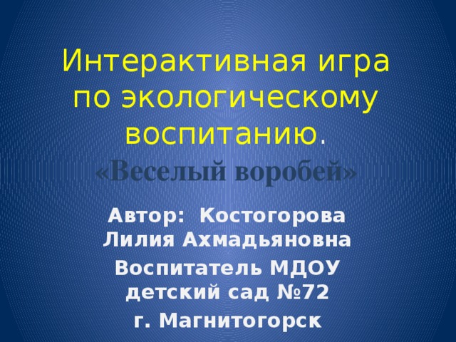 Интерактивная игра по экологическому воспитанию .  «Веселый воробей»   Автор: Костогорова Лилия Ахмадьяновна Воспитатель МДОУ детский сад №72 г. Магнитогорск