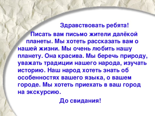 Здравствовать ребята!  Писать вам письмо жители далёкой планеты. Мы хотеть рассказать вам о нашей жизни. Мы очень любить нашу планету. Она красива. Мы беречь природу, уважать традиции нашего народа, изучать историю. Наш народ хотеть знать об особенностях вашего языка, о вашем городе. Мы хотеть приехать в ваш город на экскурсию. До свидания!