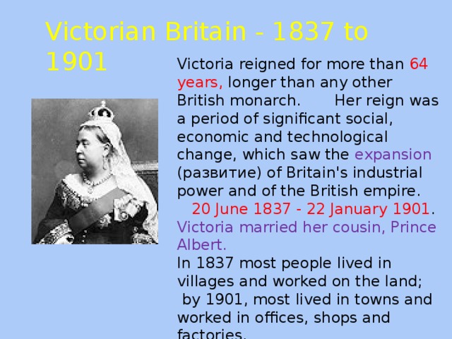 Victorian Britain - 1837 to 1901 Victoria reigned for more than 64 years, longer than any other British monarch. Her reign was a period of significant social, economic and technological change, which saw the expansion (развитие) of Britain's industrial power and of the British empire.  20 June 1837 - 22 January 1901 . Victoria married her cousin, Prince Albert. In 1837 most people lived in villages and worked on the land;  by 1901, most lived in towns and worked in offices, shops and factories.