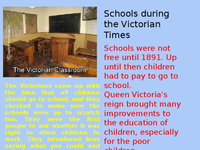 Schools during the Victorian Times Schools were not free until 1891. Up until then children had to pay to go to school. Queen Victoria's reign brought many improvements to the education of children, especially for the poor children. The Victorians came up with the idea that all children should go to school, and they checked to make sure the schools were up to scratch too. They were the first people to ask whether it was right to allow children to work. They introduced laws saying what you could and could not expect children to do.