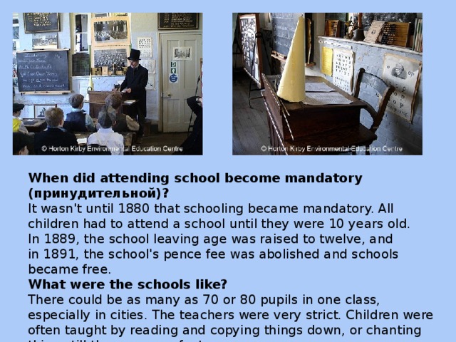 When did attending school become mandatory (принудительной)? It wasn't until 1880 that schooling became mandatory. All children had to attend a school until they were 10 years old. In 1889, the school leaving age was raised to twelve, and in 1891, the school's pence fee was abolished and schools became free. What were the schools like? There could be as many as 70 or 80 pupils in one class, especially in cities. The teachers were very strict. Children were often taught by reading and copying things down, or chanting things till they were perfect.