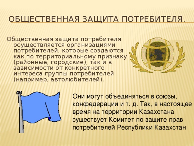Общественная защита потребителя. Общественная защита потребителя осуществляется организациями потребителей, которые создаются как по территориальному признаку (районные, городские), так и в зависимости от конкретного интереса группы потребителей (например, автолюбителей). Они могут объединяться в союзы, конфедерации и т. д. Так, в настоящее время на территории Казахстана существует Комитет по защите прав потребителей Республики Казахстан