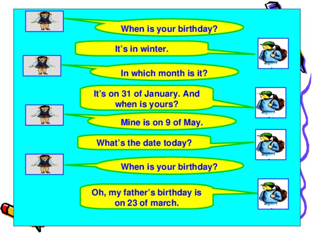 When is your birthday? It’s in winter. In which month is it? It’s on 31 of January. And when is yours? Mine is on 9 of May. What’s the date today? When is your birthday? Oh, my father’s birthday is on 23 of march.