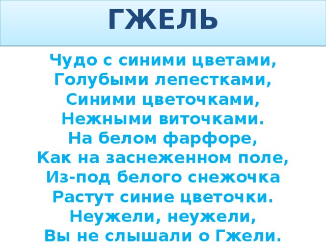 ГЖЕЛЬ Чудо с синими цветами, Голубыми лепестками, Синими цветочками, Нежными виточками. На белом фарфоре, Как на заснеженном поле, Из-под белого снежочка Растут синие цветочки. Неужели, неужели, Вы не слышали о Гжели.