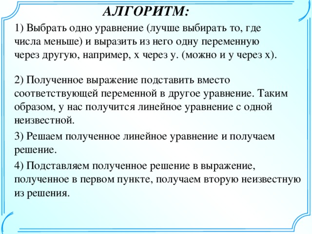 АЛГОРИТМ: 1) Выбрать одно уравнение (лучше выбирать то, где числа меньше) и выразить из него одну переменную через другую, например, x через y. (можно и y через x). 2) Полученное выражение подставить вместо соответствующей переменной в другое уравнение. Таким образом, у нас получится линейное уравнение с одной неизвестной. 3) Решаем полученное линейное уравнение и получаем решение. 4) Подставляем полученное решение в выражение, полученное в первом пункте, получаем вторую неизвестную из решения.