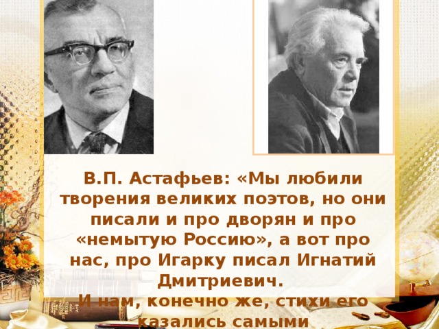 В.П. Астафьев: «Мы любили творения великих поэтов, но они писали и про дворян и про «немытую Россию», а вот про нас, про Игарку писал Игнатий Дмитриевич. И нам, конечно же, стихи его казались самыми прекрасными…»