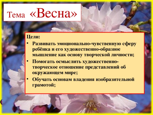 Тема «Весна» Цели: Развивать эмоционально-чувственную сферу ребёнка и его художественно-образное мышление как основу творческой личности; Помогать осмыслить художественно-творческое отношение представлений об окружающем мире; Обучать основам владения изобразительной грамотой;