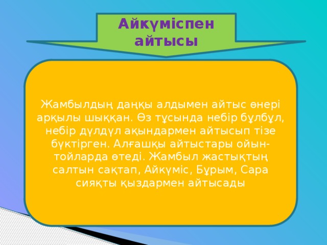 Айкүміспен айтысы Жамбылдың даңқы алдымен айтыс өнері арқылы шыққан. Өз тұсында небір бұлбұл, небір дүлдүл ақындармен айтысып тізе бүктірген. Алғашқы айтыстары ойын-тойларда өтеді. Жамбыл жастықтың салтын сақтап, Айкүміс, Бұрым, Сара сияқты қыздармен айтысады