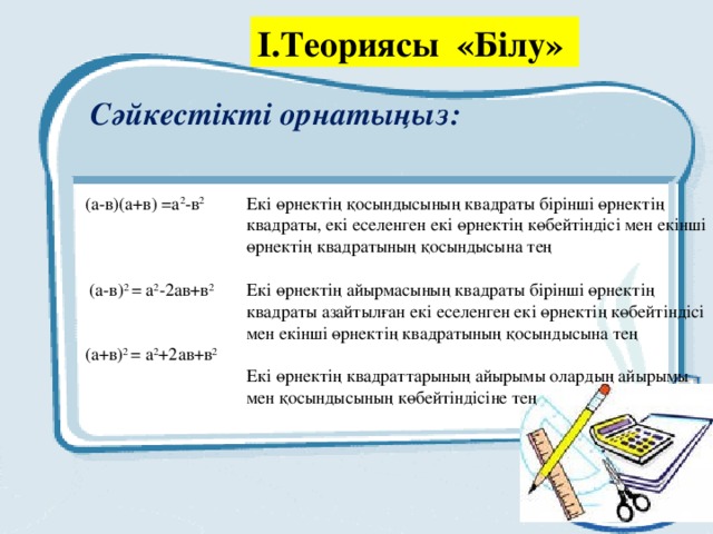 І.Теориясы «Білу» Сәйкестікті орнатыңыз:   (а-в)(а+в) =а 2 -в 2   (а-в) 2 = а 2 -2ав+в 2 (а+в) 2 = а 2 +2ав+в 2  Екі өрнектің қосындысының квадраты бірінші өрнектің квадраты, екі еселенген екі өрнектің көбейтіндісі мен екінші өрнектің квадратының қосындысына тең   Екі өрнектің айырмасының квадраты бірінші өрнектің квадраты азайтылған екі еселенген екі өрнектің көбейтіндісі мен екінші өрнектің квадратының қосындысына тең   Екі өрнектің квадраттарының айырымы олардың айырымы мен қосындысының көбейтіндісіне тең