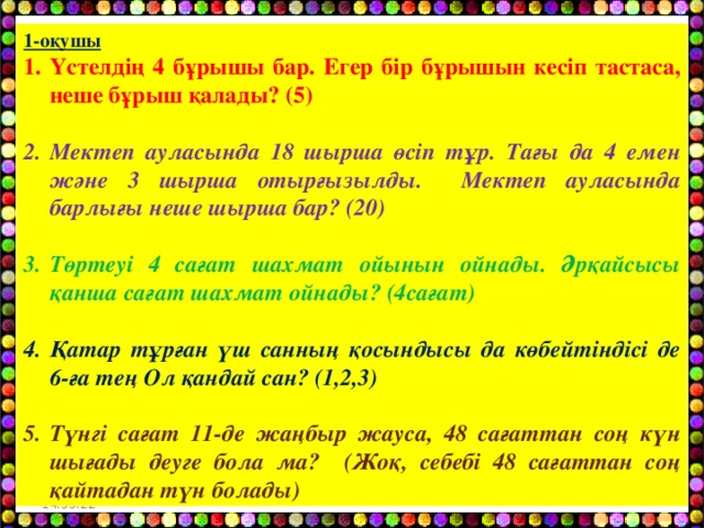 1-оқушы Үстелдің 4 бұрышы бар. Егер бір бұрышын кесіп тастаса, неше бұрыш қалады? (5) Мектеп ауласында 18 шырша өсіп тұр. Тағы да 4 емен және 3 шырша отырғызылды. Мектеп ауласында барлығы неше шырша бар? (20) Төртеуі 4 сағат шахмат ойынын ойнады. Әрқайсысы қанша сағат шахмат ойнады? (4сағат) Қатар тұрған үш санның қосындысы да көбейтіндісі де 6-ға тең Ол қандай сан? (1,2,3) Түнгі сағат 11-де жаңбыр жауса, 48 сағаттан соң күн шығады деуге бола ма? (Жоқ, себебі 48 сағаттан соң қайтадан түн болады) 14:55:05