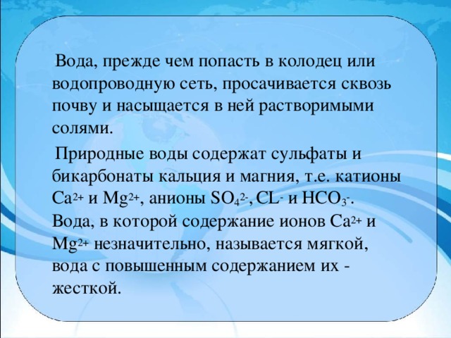 Вода, прежде чем попасть в колодец или водопроводную сеть, просачивается сквозь почву и насыщается в ней растворимыми солями.  Природные воды содержат сульфаты и бикарбонаты кальция и магния, т.е. катионы Са 2+  и Мg 2+ , анионы SO 4 2- ,  CL -  и НСО 3 - . Вода, в которой содержание ионов Са 2+  и Mg 2+  незначительно, называется мягкой, вода с повышенным содержанием их - жесткой.