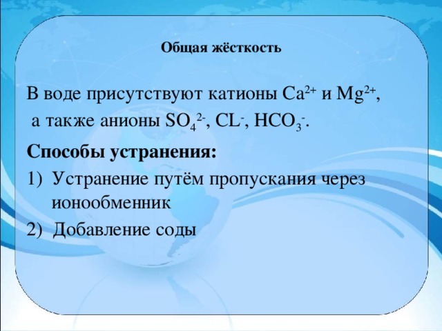 Общая жёсткость   В воде присутствуют катионы Са 2+  и Мg 2+ ,  а также анионы SO 4 2- , CL - , НСО 3 - . Способы устранения: Устранение путём пропускания через ионообменник 2) Добавление соды