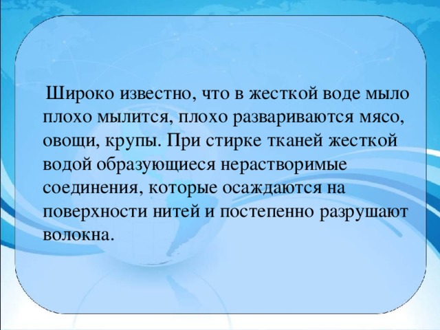 Широко известно, что в жесткой воде мыло плохо мылится, плохо развариваются мясо, овощи, крупы. При стирке тканей жесткой водой образующиеся нерастворимые соединения, которые осаждаются на поверхности нитей и постепенно разрушают волокна.