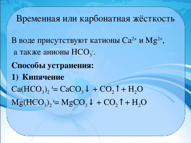 Временная или карбонатная жёсткость В воде присутствуют катионы Са 2+  и Мg 2+ ,  а также анионы НСО 3 - . Способы устранения: Кипячение Ca(HCO 3 ) 2  t = CaCO 3 ↓ + CO 2 ↑+ H 2 O Mg(HCO 3 ) 2 t = MgCO 3 ↓ + CO 2 ↑+ H 2 O