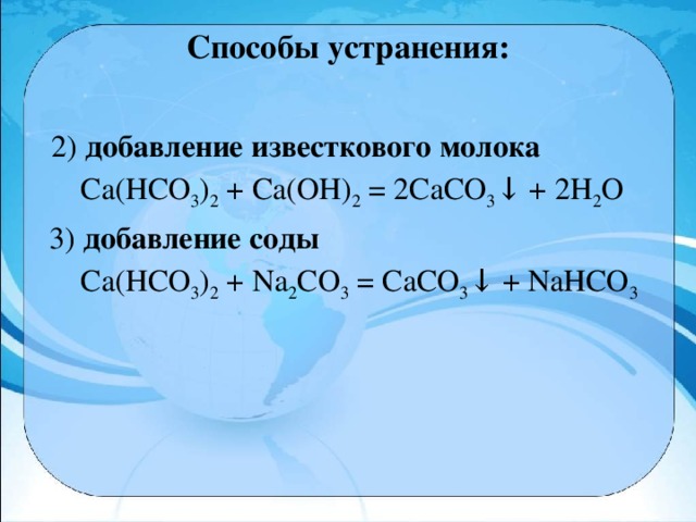 Способы устранения:    2) добавление известкового молока  Са(НСО 3 ) 2  + Са(ОН) 2  = 2СаСO 3 ↓ + 2Н 2 O  3) добавление соды  Ca(НСО 3 ) 2  + Na 2 CO 3  = CaCO 3 ↓ + NaНСО 3