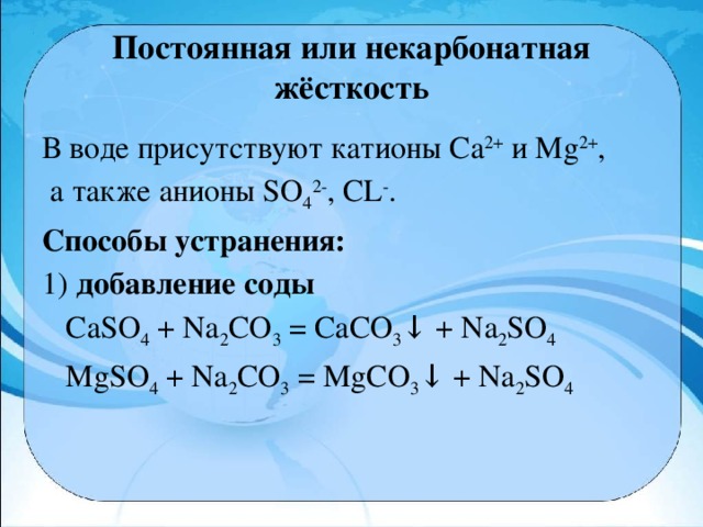 Постоянная или некарбонатная жёсткость В воде присутствуют катионы Са 2+  и Мg 2+ ,  а также анионы SO 4 2- , CL - . Способы устранения: 1) добавление соды  CaSO 4  + Na 2 CO 3  = CaCO 3 ↓ + Na 2 SO 4  MgSO 4  + Na 2 CO 3  = MgCO 3 ↓ + Na 2 SO 4