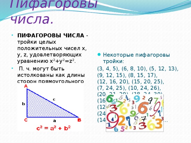 Пифагоровы числа. ПИФАГОРОВЫ ЧИСЛА - тройки целых положительных чисел х, у, z, удовлетворяющих уравнению x²+у²=z².  П. ч. могут быть истолкованы как длины сторон прямоугольного треугольника. Некоторые пифагоровы тройки: (3, 4, 5), (6, 8, 10), (5, 12, 13), (9, 12, 15), (8, 15, 17), (12, 16, 20), (15, 20, 25), (7, 24, 25), (10, 24, 26), (20, 21, 29), (18, 24, 30), (16, 30, 34), (21, 28, 35), (12, 35, 37), (15, 36, 39), (24, 32, 40), (9, 40, 41), (14, 48, 50), (30, 40, 50)…