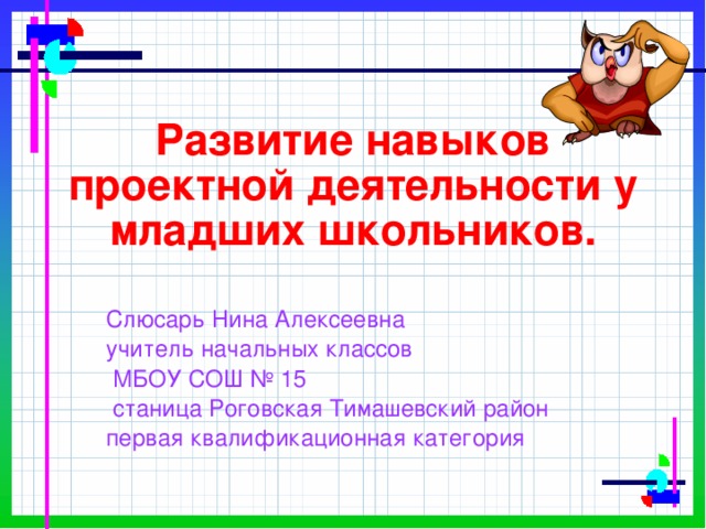 Развитие навыков проектной деятельности у младших школьников.   Слюсарь Нина Алексеевна учитель начальных классов  МБОУ СОШ № 15  станица Роговская Тимашевский район первая квалификационная категория