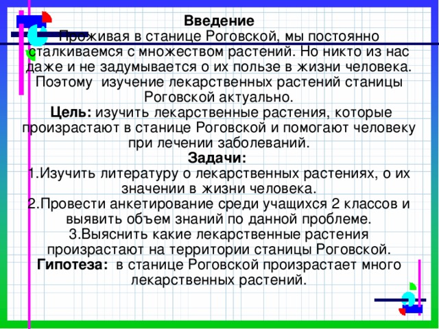 Введение  Проживая в станице Роговской, мы постоянно сталкиваемся с множеством растений. Но никто из нас даже и не задумывается о их пользе в жизни человека. Поэтому изучение лекарственных растений станицы Роговской актуально.  Цель: изучить лекарственные растения, которые произрастают в станице Роговской и помогают человеку при лечении заболеваний.  Задачи:  1.Изучить литературу о лекарственных растениях, о их значении в жизни человека.  2.Провести анкетирование среди учащихся 2 классов и выявить объем знаний по данной проблеме.  3.Выяснить какие лекарственные растения произрастают на территории станицы Роговской.  Гипотеза: в станице Роговской произрастает много лекарственных растений.