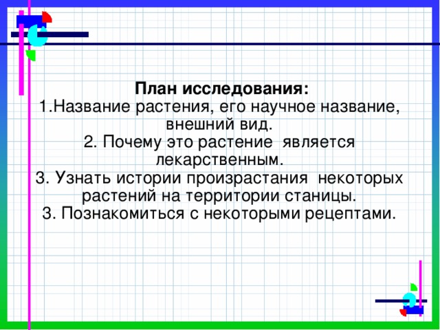 План исследования:  1.Название растения, его научное название, внешний вид.  2. Почему это растение является лекарственным.  3. Узнать истории произрастания некоторых растений на территории станицы.  3. Познакомиться с некоторыми рецептами.